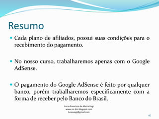 Resumo
 Cada plano de afiliados, possui suas condições para o
recebimento do pagamento.
 No nosso curso, trabalharemos apenas com o Google
AdSense.
 O pagamento do Google AdSense é feito por qualquer
banco, porém trabalharemos especificamente com a
forma de receber pelo Banco do Brasil.
Lucas Francisco da Matta Vegi
www.mr-bin.blogspot.com
lucasvegi@gmail.com
97
 