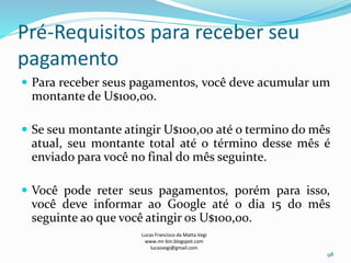 Pré-Requisitos para receber seu
pagamento
 Para receber seus pagamentos, você deve acumular um
montante de U$100,00.
 Se seu montante atingir U$100,00 até o termino do mês
atual, seu montante total até o término desse mês é
enviado para você no final do mês seguinte.
 Você pode reter seus pagamentos, porém para isso,
você deve informar ao Google até o dia 15 do mês
seguinte ao que você atingir os U$100,00.
Lucas Francisco da Matta Vegi
www.mr-bin.blogspot.com
lucasvegi@gmail.com
98
 