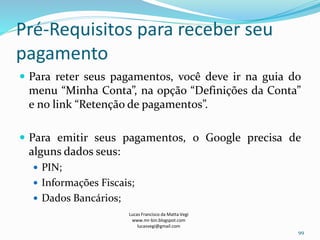 Pré-Requisitos para receber seu
pagamento
 Para reter seus pagamentos, você deve ir na guia do
menu “Minha Conta”, na opção “Definições da Conta”
e no link “Retenção de pagamentos”.
 Para emitir seus pagamentos, o Google precisa de
alguns dados seus:
 PIN;
 Informações Fiscais;
 Dados Bancários;
Lucas Francisco da Matta Vegi
www.mr-bin.blogspot.com
lucasvegi@gmail.com
99
 