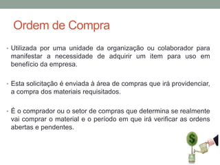 Ordem de Compra
• Utilizada por uma unidade da organização ou colaborador para

manifestar a necessidade de adquirir um item para uso em
benefício da empresa.
• Esta solicitação é enviada à área de compras que irá providenciar,

a compra dos materiais requisitados.
• É o comprador ou o setor de compras que determina se realmente

vai comprar o material e o período em que irá verificar as ordens
abertas e pendentes.

 