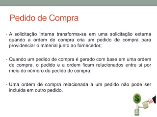 Pedido de Compra
• A solicitação interna transforma-se em uma solicitação externa

quando a ordem de compra cria um pedido de compra para
providenciar o material junto ao fornecedor;
• Quando um pedido de compra é gerado com base em uma ordem

de compra, o pedido e a ordem ficam relacionados entre si por
meio do número do pedido de compra.
• Uma ordem de compra relacionada a um pedido não pode ser

incluída em outro pedido.

 