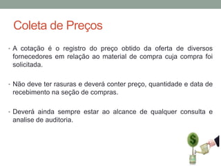 Coleta de Preços
• A cotação é o registro do preço obtido da oferta de diversos

fornecedores em relação ao material de compra cuja compra foi
solicitada.
• Não deve ter rasuras e deverá conter preço, quantidade e data de

recebimento na seção de compras.
• Deverá ainda sempre estar ao alcance de qualquer consulta e

analise de auditoria.

 