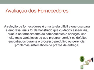 Avaliação dos Fornecedores
A seleção de fornecedores é uma tarefa difícil e onerosa para
a empresa, mais foi demonstrado que cuidados essenciais,
quanto ao fornecimento de componentes e serviços, são
muito mais vantajosos do que procurar corrigir os defeitos
encontrados durante o processo produtivo ou gerenciar
problemas sistemáticos de prazos de entrega.

 