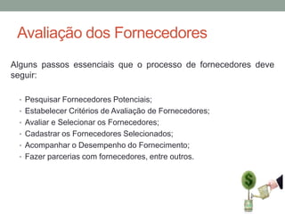 Avaliação dos Fornecedores
Alguns passos essenciais que o processo de fornecedores deve
seguir:
• Pesquisar Fornecedores Potenciais;
• Estabelecer Critérios de Avaliação de Fornecedores;
• Avaliar e Selecionar os Fornecedores;
• Cadastrar os Fornecedores Selecionados;

• Acompanhar o Desempenho do Fornecimento;
• Fazer parcerias com fornecedores, entre outros.

 