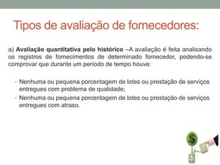 Tipos de avaliação de fornecedores:
a) Avaliação quantitativa pelo histórico –A avaliação é feita analisando
os registros de fornecimentos de determinado fornecedor, podendo-se
comprovar que durante um período de tempo houve:
• Nenhuma ou pequena porcentagem de lotes ou prestação de serviços

entregues com problema de qualidade;
• Nenhuma ou pequena porcentagem de lotes ou prestação de serviços
entregues com atraso.

 