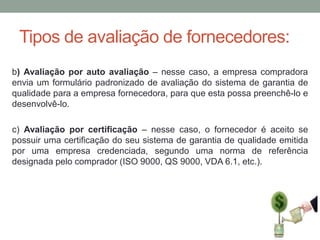 Tipos de avaliação de fornecedores:
b) Avaliação por auto avaliação – nesse caso, a empresa compradora
envia um formulário padronizado de avaliação do sistema de garantia de
qualidade para a empresa fornecedora, para que esta possa preenchê-lo e
desenvolvê-lo.
c) Avaliação por certificação – nesse caso, o fornecedor é aceito se
possuir uma certificação do seu sistema de garantia de qualidade emitida
por uma empresa credenciada, segundo uma norma de referência
designada pelo comprador (ISO 9000, QS 9000, VDA 6.1, etc.).

 