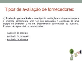 Tipos de avaliação de fornecedores:
d) Avaliação por auditoria – esse tipo de avaliação é muito oneroso para
a empresa compradora, uma vez que pressupõe a existência de uma
equipe de auditores e de um procedimento padronizado de auditoria.
Existem três tipos básicos de auditorias:
• Auditoria de produto
• Auditoria de processo
• Auditoria de sistema

 