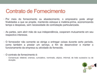 Contrato de Fornecimento
• Por meio do fornecimento ou abastecimento, o empresário pode atingir

finalidades a que se propõe, mantendo estoque e matéria-prima, economizando
tempo e despesas, sem necessidade de contratação particularizada.
• As partes, sem abrir mão de sua independência, cooperam mutuamente em seu

respectivo interesse.
• O fornecedor não somente se obriga a entregar coisas durante certo período,

como também a prestar um serviço, a fim de desenvolver e manter o
funcionamento da empresa ou atividade do fornecido.
• O contrato de fornecimento é:
• Consensual, bilateral, oneroso, cumulativo, nominado, atípico, informal, de trato sucessivo ou de

duração.

 