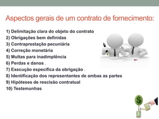 Aspectos gerais de um contrato de fornecimento:
1) Delimitação clara do objeto do contrato
2) Obrigações bem definidas
3) Contraprestação pecuniária
4) Correção monetária
5) Multas para inadimplência
6) Perdas e danos .
7) Execução específica da obrigação .
8) Identificação dos representantes de ambas as partes
9) Hipóteses de rescisão contratual
10) Testemunhas

 