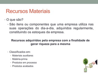 Recursos Materiais
• O que são?
• São itens ou componentes que uma empresa utiliza nas

suas operações do dia-a-dia, adquiridos regularmente,
constituindo os estoques da empresa.
Recursos adquiridos pela empresa com a finalidade de
gerar riqueza para a mesma
• Classificados em:
• Materiais auxiliares

• Matéria-prima
• Produtos em processo
• Produtos acabados

 