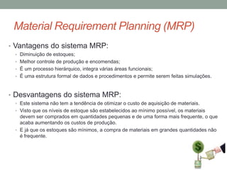 Material Requirement Planning (MRP)
• Vantagens do sistema MRP:
• Diminuição de estoques;
• Melhor controle de produção e encomendas;
• É um processo hierárquico, integra várias áreas funcionais;
• É uma estrutura formal de dados e procedimentos e permite serem feitas simulações.

• Desvantagens do sistema MRP:
• Este sistema não tem a tendência de otimizar o custo de aquisição de materiais.
• Visto que os níveis de estoque são estabelecidos ao mínimo possível, os materiais

devem ser comprados em quantidades pequenas e de uma forma mais frequente, o que
acaba aumentando os custos de produção.
• E já que os estoques são mínimos, a compra de materiais em grandes quantidades não
é frequente.

 