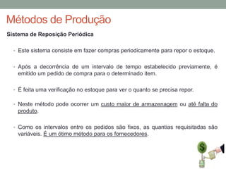 Métodos de Produção
Sistema de Reposição Periódica
• Este sistema consiste em fazer compras periodicamente para repor o estoque.
• Após a decorrência de um intervalo de tempo estabelecido previamente, é

emitido um pedido de compra para o determinado item.
• É feita uma verificação no estoque para ver o quanto se precisa repor.
• Neste método pode ocorrer um custo maior de armazenagem ou até falta do

produto.
• Como os intervalos entre os pedidos são fixos, as quantias requisitadas são

variáveis. É um ótimo método para os fornecedores.

 