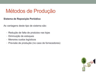 Métodos de Produção
Sistema de Reposição Periódica

As vantagens deste tipo de sistema são:
• Redução de falta de produtos nas lojas
• Diminuição de estoques
• Menores custos logísticos
• Previsão de produção (no caso de fornecedores)

 