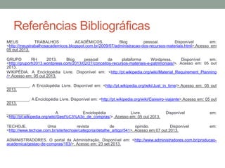 Referências Bibliográficas
MEUS
TRABALHOS
ACADÊMICOS.
Blog
pessoal.
Disponível
em:
<http://meustrabalhosacademicos.blogspot.com.br/2009/07/administracao-dos-recursos-materiais.html>.Acesso em
05 out 2013.
GRUPO
RH
2013.
Blog
pessoal
da
plataforma
Wordpress.
Disponível
em:
<http://gruporh2013.wordpress.com/2013/02/27/conceitos-recursos-materiais-e-patrimoniais/>. Acesso em: 05 out
2013.
WIKIPÉDIA. A Enciclopédia Livre. Disponível em: <http://pt.wikipedia.org/wiki/Material_Requirement_Planning
/>.Acesso em: 05 out 2013.
__________. A Enciclopédia Livre. Disponível em: <http://pt.wikipedia.org/wiki/Just_in_time/>.Acesso em: 05 out
2013.
__________. A Enciclopédia Livre. Disponível em: <http://pt.wikipedia.org/wiki/Caixeiro-viajante>.Acesso em: 05 out
2013.
__________.
A
Enciclopédia
Livre.
<http://pt.wikipedia.org/wiki/Gest%C3%A3o_de_compras/>..Acesso em: 05 out 2013.

Disponível

TECHOJE.
Uma
revista
de
opinião.
Disponível
<http://www.techoje.com.br/site/techoje/categoria/detalhe_artigo/541>. Acesso em 07 out 2013.

em:
em:

ADMINISTRADORES. O portal da Administração. Disponível em: <http://www.administradores.com.br/producaoacademica/gestao-de-compras/103/>. Acesso em: 23 set 2013.

 