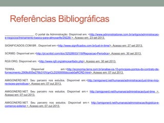 Referências Bibliográficas
___________________. O portal da Administração. Disponível em: <http://www.administradores.com.br/artigos/administracaoe-negocios/treinamento-basico-para-almoxarife/29226/ >. Acesso em: 23 set 2013.
SIGNIFICADOS.COM.BR . Disponível em:<http://www.significados.com.br/just-in-time/>. Acesso em: 27 set 2013.

SCRIBD. Disponível em:<http://pt.scribd.com/doc/32528933/118/Reposicao-Periodica>. Acesso em: 30 set 2013.
RG9.ORG. Disponível em: <http://www.rg9.org/almoxarifado.php>. Acesso em: 30 set 2013.
TERRA.
Disponível
em:<http://economia.terra.com.br/analise-os-10-principais-pontos-do-contrato-defornecimento,2908c655e276b310VgnCLD200000bbcceb0aRCRD.html>. Acesso em: 07 out 2013.
AMIGONERD.NET. Seu parceiro nos estudos. Disponível em:<http://amigonerd.net/humanas/administracao/just-time-mrprevisoes-periodicas>. Acesso em: 07 out 2013.
AMIGONERD.NET. Seu parceiro nos estudos. Disponível em:< http://amigonerd.net/humanas/administracao/just-time >.
Acesso em: 07 out 2013.
AMIGONERD.NET. Seu parceiro nos estudos. Disponível em:< http://amigonerd.net/humanas/administracao/logistica-ecomercio-exterior >. Acesso em: 07 out 2013.

 