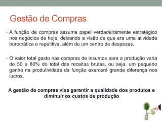 Gestão de Compras
• A função de compras assume papel verdadeiramente estratégico

nos negócios de hoje, deixando a visão de que era uma atividade
burocrática e repetitiva, além de um centro de despesas.
• O valor total gasto nas compras de insumos para a produção varia

de 50 a 80% do total das receitas brutas, ou seja, um pequeno
ganho na produtividade da função exercerá grande diferença nos
lucros.
A gestão de compras visa garantir a qualidade dos produtos e
diminuir os custos de produção

 