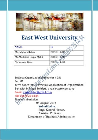East West University
NAME                         ID

Md. Majharul Islam           2009-2-10-047
Md.Mushfiqul Haque Mukit     2010-2-18-010

Narina Ann Guda              2011-2-14-190




Subject: Organizational Behavior # 251
Sec: 01
Term paper topics: Practical Application of Organizational
Behavior in Mega Builders, a real estate company
Email: mukit.3star@gmail.com
+88 01670 25 64 84
Date of submission:
                  08 August, 2012
                    Submitted to:
                    Engr. Kamrul Hassan,
                    Assistant Professor
           Department of Business Administration
 