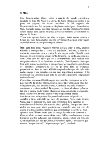 9
O Mito
Esta história-mítica (Ìtàn), sobre a criação do mundo encontra-se
revelada no livro Os Nàgó e a Morte, de Juana Elbein dos Santos e faz
parte do conjunto de textos oraculares de Ifá, segundo ela.
Representando um dos duzentos e cinqüenta e seis signos, denominados
Odù. Segundo Juana, este Ìtan pertence ao odù-Ifá Òtúrúpòn-Òwónrín,
sendo apenas uma versão resumida devido ao tamanho do seu texto e a
riqueza de dados.
Tento aqui apenas ilustrar ao leitor a origem, assim como mostrar a
beleza dos seus fundamentos que me serviram de base para uma viagem
arquetípica com os seus personagens míticos.
Ìtàn ìgbà-ndá àiyé: “Quando Olórun decidiu criar a terra, chamou
Obàtálà e entregou-lhe o “saco da existência”, àpò-iwà, e deu-lhe a
instrução necessária para a realização da magna tarefa. Obàtálà reuniu
todos os òrìsàe preparou-se sem perda de tempo. De saída, encontrou-se
com Odùa que lhe disse que só o acompanharia após realizar suas
obrigações rituais. Já no òna-òrun, - caminho, Obàtálà passou diante por
Èsù, este, grande controlador e transportador de sacrifícios, que domina
os caminhos, perguntou-lhe se ele já tinha feito as oferendas
propiciatórias. Sem se deter, Obàtálà respondeu-lhe que não tinha feito
nada e seguiu o seu caminho sem dar mais importância à questão. E foi
assim que Èsù sentenciou que nada do que ele se propunha empreender
seria realizado”.
Com efeito, enquanto Obàtálà seguia seu caminho, começoua ter sede
passouperto de um rio, mas não parou. Passoupor uma aldeia onde lhe
ofereceram leite, mas ele não aceitou. Continuou andando. Sua sede
aumentava e era insuportável. De repente, viu diante de sí uma palmeira
Igí-òpe e, sem se poderconter, plantou no tronco da arvore o seu cajado
ritual, o òpá-sóró, e bebeu a seiva (vinho de palmeira). Bebeu
insaciavelmente até que suas forças o abandonaram, até perder os
sentidos e ficou estendido no meio do caminho. Nesse meio tempo,
Odùa, que foi consultar Ifá, fazia suas oferendas a Èsù. Seguindo os
conselhos dos babaláwo, ela trouxera cinco galinhas, das que tem cinco
dedos em cada pata, cinco pombos, um camaleão, dois mil elos de
cadeia e todos os outros elementos que acompanham o sacrifício. Èsù
apanhou estes últimos e uma pena da cabeça de cada ave e devolveu a
Odùa a cadeia, as aves e o camaleão vivos. Odùa consultou outra vez os
babaláwo que lhe indicaram ser necessário, agora, efetuar um ebo, isto
é, um sacrifício, aos pés de Olórun, de duzentos ìgbin, - os caracóis que
contém “sangue branco”, “a água que apazigua”, - omi-èrò.
 