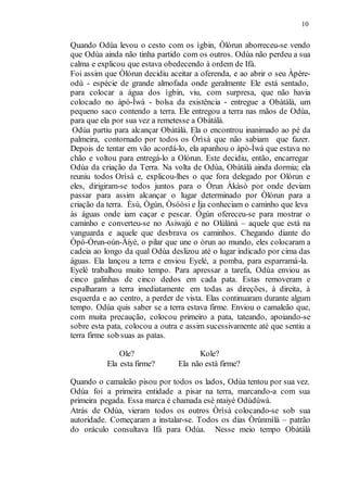 10
Quando Odùa levou o cesto com os ìgbin, Òlórun aborreceu-se vendo
que Odùa ainda não tinha partido com os outros. Odùa não perdeu a sua
calma e explicou que estava obedecendo à ordem de Ifá.
Foi assim que Òlórun decidiu aceitar a oferenda, e ao abrir o seu Àpére-
odù - espécie de grande almofada onde geralmente Ele está sentado,
para colocar a água dos ìgbin, viu, com surpresa, que não havia
colocado no àpò-Ìwà - bolsa da existência - entregue a Obàtálà, um
pequeno saco contendo a terra. Ele entregou a terra nas mãos de Odùa,
para que ela por sua vez a remetesse a Obàtálà.
Odùa partiu para alcançar Obàtálà. Ela o encontrou inanimado ao pé da
palmeira, contornado por todos os Òrìsà que não sabiam que fazer.
Depois de tentar em vão acordá-lo, ela apanhou o àpò-Ìwà que estava no
chão e voltou para entregá-lo a Olórun. Este decidiu, então, encarregar
Odùa da criação da Terra. Na volta de Odùa, Obàtálà ainda dormia; ela
reuniu todos Orìsà e, explicou-lhes o que fora delegado por Olórun e
eles, dirigiram-se todos juntos para o Òrun Àkàsò por onde deviam
passar para assim alcançar o lugar determinado por Òlórun para a
criação da terra. Èsù, Ògún, Òsóòsi e Ìja conheciam o caminho que leva
às águas onde iam caçar e pescar. Ògún ofereceu-se para mostrar o
caminho e converteu-se no Asiwajú e no Olúlànà – aquele que está na
vanguarda e aquele que desbrava os caminhos. Chegando diante do
Òpó-Òrun-oún-Àiyé, o pilar que une o òrun ao mundo, eles colocaram a
cadeia ao longo da qual Odùa deslizou até o lugar indicado por cima das
águas. Ela lançou a terra e enviou Eyelé, a pomba, para esparramá-la.
Eyelé trabalhou muito tempo. Para apressar a tarefa, Odùa enviou as
cinco galinhas de cinco dedos em cada pata. Estas removeram e
espalharam a terra imediatamente em todas as direções, à direita, à
esquerda e ao centro, a perder de vista. Elas continuaram durante algum
tempo. Odùa quis saber se a terra estava firme. Enviou o camaleão que,
com muita precaução, colocou primeiro a pata, tateando, apoiando-se
sobre esta pata, colocou a outra e assim sucessivamente até que sentiu a
terra firme sob suas as patas.
Ole? Kole?
Ela esta firme? Ela não está firme?
Quando o camaleão pisou por todos os lados, Odùa tentou por sua vez.
Odùa foi a primeira entidade a pisar na terra, marcando-a com sua
primeira pegada. Essa marca é chamada esè ntaiyé Odùdúwà.
Atrás de Odùa, vieram todos os outros Òrìsà colocando-se sob sua
autoridade. Começaram a instalar-se. Todos os dias Òrúnmìlà – patrão
do oráculo consultava Ifá para Odùa. Nesse meio tempo Obàtálà
 