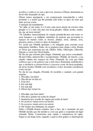 11
acordou e vendo-se só sem o àpó-ìwà, retornou a Òlórun, lamentando-se
de ter sido despojado do àpò.
Òlórun tentou apaziguá-lo e em compensação transmitiu-lhe o saber
profundo e o poder que lhe permitia criar todos os tipos de seres que
iriam povoar a terra.
A narração diz textualmente:
“Isé àjùlo yé nni ìseda, ti ó fi móo seda àwon ènìyàn àti orísirísi ohun
gbogbo tí ó ó móó òde àiyé òun àti igi gbogbo, ìtàkùn, koriko, eranko,
eie, eja, ati àwon ènìyàn”.
“Os trabalhos transcendentais de criação permitir-lhe-iam criar todos os
seres humanos e as múltiplas variedades de espécies que povoariam os
espaços do mundo: todas as árvores, plantas, ervas, animais, aves,
pássaros, peixes, e todos os tipos de humanos”.
Foi assim que Obàtálà aprendeu e foi delegado para executar esses
importantes trabalhos. Então, ele se preparou para chegar a terra. Reuniu
os Òrìsà que esperavam por ele, Olúfón, Eteko, Olúorogbo, Olúwofin,
Ògìyán e o resto dos Òrìsà-funfun.
No dia em que estavam para chegar, Òrúnmìlà, que estava consultando
Ifá para Odùa, anunciou-lhe o acontecimento. Obàtálà, ele mesmo, e seu
séquito vinham dos espaços do Òrún. Òrúnmìlà, fez com que Odùa
soubesse que se ela quizesse que a terra fosse firmemente estabelecida e
que a existência se desenvolvesse e crescesse como ela havia projetado,
ela devia receber Obàtálà com reverência e todos deveriam considerá-lo
como seu pai.
No dia de sua chegada, Òrìsànlá, foi recebido e saudado com grande
respeito:
1. Oba-áláá o kú àbòò!
2. Oba nlá mò wá déé oo!
3. O kú ìrìn!
4. Erú wáá dájì.
5. Erú wáá dájì
6. Olówó àiyé wònyé òò.
1. Oba-áláá, seja bem-vindo!
2. Oba nlá (o grande rei) acaba de chegar!
3. Saudações por ocasião da viagem que acaba de fazer!
4. Os escravos vieram servir seu mestre.
5. Os escravos vieram servir seu mestre.
6. Oh! Senhor dos habitantes do mundo!
Odùa e Obàtálà ficaram sentados face a face, até o momento em que
Obàtálà decidiu que iria instalar-se com sua gente e ocupariam um lugar
chamado Ìdítàa. Construíram uma cidade e rodearam-na de vigias.
Segue-se um longo texto, segundo o qual os dois grupos se interrogavam
 
