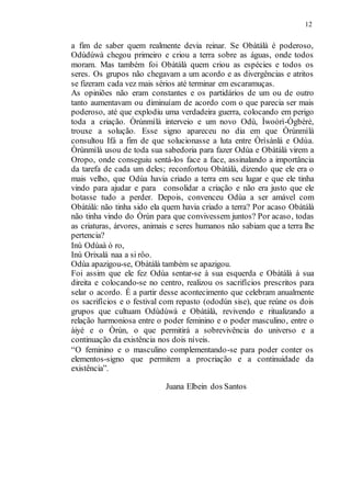 12
a fim de saber quem realmente devia reinar. Se Obàtálà é poderoso,
Odùdúwà chegou primeiro e criou a terra sobre as águas, onde todos
moram. Mas também foi Obàtálà quem criou as espécies e todos os
seres. Os grupos não chegavam a um acordo e as divergências e atritos
se fizeram cada vez mais sérios até terminar em escaramuças.
As opiniões não eram constantes e os partidários de um ou de outro
tanto aumentavam ou diminuíam de acordo com o que parecia ser mais
poderoso, até que explodiu uma verdadeira guerra, colocando em perigo
toda a criação. Òrúnmìlà interveio e um novo Odù, Ìwoòrì-Ògbèrè,
trouxe a solução. Esse signo apareceu no dia em que Òrúnmìlà
consultou Ifá a fim de que solucionasse a luta entre Òrìsànlá e Odùa.
Òrúnmìlà usou de toda sua sabedoria para fazer Odùa e Obàtálà virem a
Oropo, onde conseguiu sentá-los face a face, assinalando a importância
da tarefa de cada um deles; reconfortou Obàtálà, dizendo que ele era o
mais velho, que Odùa havia criado a terra em seu lugar e que ele tinha
vindo para ajudar e para consolidar a criação e não era justo que ele
botasse tudo a perder. Depois, convenceu Odùa a ser amável com
Obàtálà: não tinha sido ela quem havia criado a terra? Por acaso Obàtálà
não tinha vindo do Òrún para que convivessem juntos? Por acaso, todas
as criaturas, árvores, animais e seres humanos não sabiam que a terra lhe
pertencia?
Inú Odùaà ó ro,
Inú Orixalá naa a si rôo.
Odùa apazigou-se, Obàtálà também se apazigou.
Foi assim que ele fez Odùa sentar-se à sua esquerda e Obàtálà à sua
direita e colocando-se no centro, realizou os sacrifícios prescritos para
selar o acordo. É a partir desse acontecimento que celebram anualmente
os sacrifícios e o festival com repasto (ododún sise), que reúne os dois
grupos que cultuam Odùdúwà e Obàtálà, revivendo e ritualizando a
relação harmoniosa entre o poder feminino e o poder masculino, entre o
àiyé e o Òrún, o que permitirá a sobrevivência do universo e a
continuação da existência nos dois níveis.
“O feminino e o masculino complementando-se para poder conter os
elementos-signo que permitem a procriação e a continuidade da
existência”.
Juana Elbein dos Santos
 