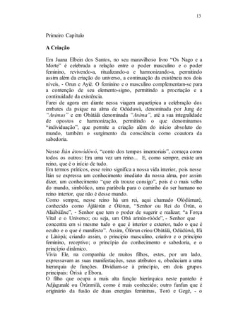 13
Primeiro Capítulo
A Criação
Em Juana Elbein dos Santos, no seu maravilhoso livro “Os Nago e a
Morte” é celebrada a relação entre o poder masculino e o poder
feminino, revivendo-a, ritualizando-a e harmonizando-a, permitindo
assim além da criação do universo, a continuação da existência nos dois
níveis, - Orun e Ayié. O feminino e o masculino complementam-se para
a contenção de seu elemento-signo, permitindo a procriação e a
continuidade da existência.
Farei de agora em diante nessa viagem arquetípica a celebração dos
embates da psique na alma de Odùduwà, denominada por Jung de
“Animus” e em Obàtálà denominada “Anima”, até a sua integralidade
de opostos e harmonização, permitindo o que denominamos
“individuação”, que permite a criação além do início absoluto do
mundo, também o surgimento da consciência como coautora da
sabedoria.
Nosso Ìtàn àtowódówó, “conto dos tempos imemoriais”, começa como
todos os outros: Era uma vez um reino... E, como sempre, existe um
reino, que é o início de tudo.
Em termos práticos, esse reino significa a nossa vida interior, pois nesse
Ìtán se expressa um conhecimento imediato da nossa alma, por assim
dizer, um conhecimento “que ela trouxe consigo”, pois é o mais velho
do mundo, simbólico, uma parábola para o caminho do ser humano no
reino interior, que não é desse mundo.
Como sempre, nesse reino há um rei, aqui chamado Olódùmaré,
conhecido como Àjàlórún e Òlórun, “Senhor ou Rei do Òrún, o
Aláàbálàxe”, - Senhor que tem o poder de sugerir e realizar; “a Força
Vital e o Universo; ou seja, um Obá arinún-róòde”, - Senhor que
concentra em si mesmo tudo o que é interior e exterior, tudo o que é
oculto e o que é manifesto”. Assim, Òlórun criou Obàtálà, Odùdúwà, Ifá
e Làtópà; criando assim, o principio masculino, criativo e o principio
feminino, receptivo; o princípio do conhecimento e sabedoria, e o
princípio dinâmico.
Vivia Ele, na companhia de muitos filhos, estes, por um lado,
expressavam as suas manifestações, seus atributos e, obedeciam a uma
hierarquia de funções. Dividiam-se à princípio, em dois grupos
principais: Òrìsà e Èbora.
O filho que ocupa a mais alta função hierárquica neste panteão é
Adjàgunalé ou Òrúnmìlà, como é mais conhecido; outro funfun que é
originário da fusão de duas energias femininas, Toró e Gegé, - o
 
