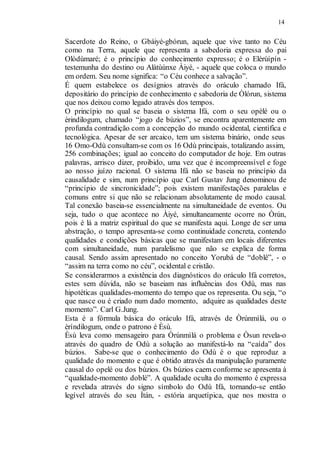 14
Sacerdote do Reino, o Gbáiyé-gbórun, aquele que vive tanto no Céu
como na Terra, aquele que representa a sabedoria expressa do pai
Olòdùmaré; é o princípio do conhecimento expresso; é o Elérùípín -
testemunha do destino ou Alàtùúnxe Àiyé, - aquele que coloca o mundo
em ordem. Seu nome significa: “o Céu conhece a salvação”.
É quem estabelece os desígnios através do oráculo chamado Ifá,
depositário do princípio de conhecimento e sabedoria de Òlórun, sistema
que nos deixou como legado através dos tempos.
O princípio no qual se baseia o sistema Ifá, com o seu opèlé ou o
èrindilogum, chamado “jogo de búzios”, se encontra aparentemente em
profunda contradição com a concepção do mundo ocidental, científica e
tecnológica. Apesar de ser arcaico, tem um sistema binário, onde seus
16 Omo-Odù consultam-se com os 16 Odù principais, totalizando assim,
256 combinações; igual ao conceito do computador de hoje. Em outras
palavras, arrisco dizer, proibido, uma vez que é incompreensível e foge
ao nosso juízo racional. O sistema Ifá não se baseia no princípio da
causalidade e sim, num princípio que Carl Gustav Jung denominou de
“princípio de sincronicidade”; pois existem manifestações paralelas e
comuns entre si que não se relacionam absolutamente de modo causal.
Tal conexão baseia-se essencialmente na simultaneidade de eventos. Ou
seja, tudo o que acontece no Àiyé, simultaneamente ocorre no Òrún,
pois é lá a matriz espiritual do que se manifesta aqui. Longe de ser uma
abstração, o tempo apresenta-se como continuidade concreta, contendo
qualidades e condições básicas que se manifestam em locais diferentes
com simultaneidade, num paralelismo que não se explica de forma
causal. Sendo assim apresentado no conceito Yorubá de “doblê”, - o
“assim na terra como no céu”, ocidental e cristão.
Se considerarmos a existência dos diagnósticos do oráculo Ifá corretos,
estes sem dúvida, não se baseiam nas influências dos Odù, mas nas
hipotéticas qualidades-momento do tempo que os representa. Ou seja, “o
que nasce ou é criado num dado momento, adquire as qualidades deste
momento”. Carl G.Jung.
Esta é a fórmula básica do oráculo Ifá, através de Òrúnmìlá, ou o
èríndilogum, onde o patrono é Èsù.
Èsù leva como mensageiro para Òrúnmìlá o problema e Òsun revela-o
através do quadro de Odù a solução ao manifestá-lo na “caída” dos
búzios. Sabe-se que o conhecimento do Odù é o que reproduz a
qualidade do momento e que é obtido através da manipulação puramente
causal do opelé ou dos búzios. Os búzios caem conforme se apresenta à
“qualidade-momento doblé”. A qualidade oculta do momento é expressa
e revelada através do signo símbolo do Odù Ifá, tornando-se então
legível através do seu Ìtán, - estória arquetípica, que nos mostra o
 