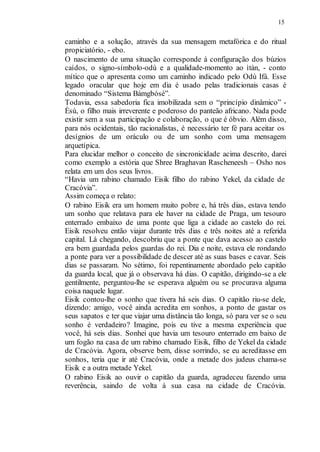 15
caminho e a solução, através da sua mensagem metafórica e do ritual
propiciatório, - ebo.
O nascimento de uma situação corresponde à configuração dos búzios
caídos, o signo-símbolo-odù e a qualidade-momento ao ìtàn, - conto
mítico que o apresenta como um caminho indicado pelo Odù Ifá. Esse
legado oracular que hoje em dia é usado pelas tradicionais casas é
denominado “Sistema Bámgbósé”.
Todavia, essa sabedoria fica imobilizada sem o “princípio dinâmico” -
Èsù, o filho mais irreverente e poderoso do panteão africano. Nada pode
existir sem a sua participação e colaboração, o que é óbvio. Além disso,
para nós ocidentais, tão racionalistas, é necessário ter fé para aceitar os
desígnios de um oráculo ou de um sonho com uma mensagem
arquetípica.
Para elucidar melhor o conceito de sincronicidade acima descrito, darei
como exemplo a estória que Shree Braghavan Rascheneesh – Osho nos
relata em um dos seus livros.
“Havia um rabino chamado Eisik filho do rabino Yekel, da cidade de
Cracóvia”.
Assim começa o relato:
O rabino Eisik era um homem muito pobre e, há três dias, estava tendo
um sonho que relatava para ele haver na cidade de Praga, um tesouro
enterrado embaixo de uma ponte que liga a cidade ao castelo do rei.
Eisik resolveu então viajar durante três dias e três noites até a referida
capital. Lá chegando, descobriu que a ponte que dava acesso ao castelo
era bem guardada pelos guardas do rei. Dia e noite, estava ele rondando
a ponte para ver a possibilidade de descer até as suas bases e cavar. Seis
dias se passaram. No sétimo, foi repentinamente abordado pelo capitão
da guarda local, que já o observava há dias. O capitão, dirigindo-se a ele
gentilmente, perguntou-lhe se esperava alguém ou se procurava alguma
coisa naquele lugar.
Eisik contou-lhe o sonho que tivera há seis dias. O capitão riu-se dele,
dizendo: amigo, você ainda acredita em sonhos, a ponto de gastar os
seus sapatos e ter que viajar uma distância tão longa, só para ver se o seu
sonho é verdadeiro? Imagine, pois eu tive a mesma experiência que
você, há seis dias. Sonhei que havia um tesouro enterrado em baixo de
um fogão na casa de um rabino chamado Eisik, filho de Yekel da cidade
de Cracóvia. Agora, observe bem, disse sorrindo, se eu acreditasse em
sonhos, teria que ir até Cracóvia, onde a metade dos judeus chama-se
Eisik e a outra metade Yekel.
O rabino Eisik ao ouvir o capitão da guarda, agradeceu fazendo uma
reverência, saindo de volta à sua casa na cidade de Cracóvia.
 