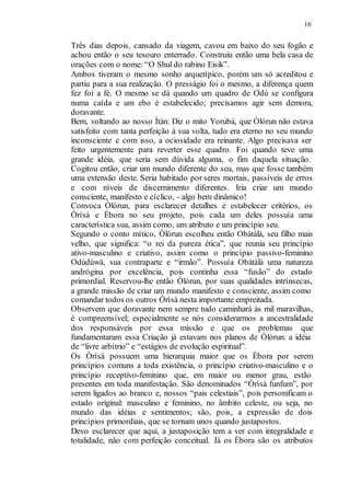 16
Três dias depois, cansado da viagem, cavou em baixo do seu fogão e
achou então o seu tesouro enterrado. Construiu então uma bela casa de
orações com o nome: “O Shul do rabino Eisik”.
Ambos tiveram o mesmo sonho arquetípico, porém um só acreditou e
partiu para a sua realização. O presságio foi o mesmo, a diferença quem
fez foi a fé. O mesmo se dá quando um quadro de Odù se configura
numa caída e um ebo é estabelecido; precisamos agir sem demora,
doravante.
Bem, voltando ao nosso Ìtán: Diz o mito Yorubá, que Òlórun não estava
satisfeito com tanta perfeição à sua volta, tudo era eterno no seu mundo
inconsciente e com isso, a ociosidade era reinante. Algo precisava ser
feito urgentemente para reverter esse quadro. Foi quando teve uma
grande idéia, que seria sem dúvida alguma, o fim daquela situação.
Cogitou então, criar um mundo diferente do seu, mas que fosse também
uma extensão deste. Seria habitado por seres mortais, passíveis de erros
e com níveis de discernimento diferentes. Iria criar um mundo
consciente, manifesto e cíclico, - algo bem dinâmico!
Convoca Òlórun, para esclarecer detalhes e estabelecer critérios, os
Òrìsà e Èbora no seu projeto, pois cada um deles possuía uma
característica sua, assim como, um atributo e um princípio seu.
Segundo o conto mítico, Òlórun escolheu então Obàtálà, seu filho mais
velho, que significa: “o rei da pureza ética”, que reunia seu princípio
ativo-masculino e criativo, assim como o princípio passivo-feminino
Odùdúwà, sua contraparte e “irmão”. Possuía Obàtálà uma natureza
andrógina por excelência, pois continha essa “fusão” do estado
primordial. Reservou-lhe então Òlórun, por suas qualidades intrínsecas,
a grande missão de criar um mundo manifesto e consciente, assim como
comandar todos os outros Òrìsà nesta importante empreitada.
Observem que doravante nem sempre tudo caminhará às mil maravilhas,
é compreensível; especialmente se nós considerarmos a ancestralidade
dos responsáveis por essa missão e que os problemas que
fundamentaram essa Criação já estavam nos planos de Òlórun: a idéia
de “livre arbítrio” e “estágios de evolução espiritual”.
Os Òrìsà possuem uma hierarquia maior que os Èbora por serem
princípios comuns a toda existência, o princípio criativo-masculino e o
princípio receptivo-feminino que, em maior ou menor grau, estão
presentes em toda manifestação. São denominados “Òrìsà funfum”, por
serem ligados ao branco e, nossos “pais celestiais”, pois personificam o
estado original: masculino e feminino, no âmbito celeste, ou seja, no
mundo das idéias e sentimentos; são, pois, a expressão de dois
princípios primordiais, que se tornam unos quando justapostos.
Devo esclarecer que aqui, a justaposição tem a ver com integralidade e
totalidade, não com perfeição conceitual. Já os Èbora são os atributos
 