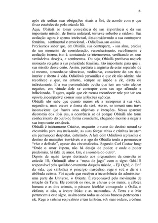 18
após ele realizar suas obrigações rituais a Èsù, de acordo com o que
fosse estabelecido pelo oráculo Ifá.
Aqui, Obàtálà ao tomar consciência de sua importância e da sua
importante missão, de forma unilateral, torna-se soberbo e vaidoso. Sua
avaliação agora é apenas intelectual, desconsiderando a sua contraparte
feminina, sentimental e emocional, - Odùdúwà, sua anima.
Precisamos saber que, em Obàtálà, sua contraparte, - sua alma, precisa
de um momento de consideração, reconhecimento, recolhimento e
avaliação interna, isto é, contatando-se internamente, verificando os seus
verdadeiros desejos, e sentimentos. Ou seja, Obàtálà precisava naquele
momento resgatar a sua polaridade feminina, tão importante para que a
sua missão desse certo. Assim, perderia a angústia de estar separado de
si mesmo, tornando-se silencioso, meditativo, consciente do seu rico
interior e aberto à vida. Odùdúwà personifica o que ele não admite, não
reconhece e que, no entanto, sempre se impõe a ele, direta ou
indiretamente. É a sua personalidade oculta que tem um valor afetivo
negativo, em virtude dele se contrapor com seu ego aflorado e
inflacionado. É agora, aquilo que ele recusa reconhecer nele por ser seu
oposto,incompatível comas suas ambições egóticas.
Obàtálà não sabe que quanto menos ele a incorporar à sua vida,
negando-a, mais escura e densa ela será. Assim, se tornará uma trava
inconsciente que frustra seus objetivos e intenções. Nessa aparente
dicotomia dos dois eus, a ocorrência se dá porque Obàtálà não toma
conhecimento do outro de forma consciente, chegando mesmo a negar a
sua importante existência.
Obàtálà é inteiramente Criativo, enquanto o rumo do destino natural se
encaminha para sua meia-noite, as suas forças ativas e criativas insistem
em permanecer despertas, entretanto. A luta com Odùdúwà representa o
destino de mutações inevitáveis e o ego de Obàtálà tende a permanecer
“vivo e definido”, apesar das circunstâncias. Segundo Carl Gustav Jung:
“Onde o amor impera, não há desejo de poder; e onde o poder
predomina, há falta de amor. Um, é a sombra do outro”.
Depois de muito tempo destinado aos preparativos da consulta ao
oráculo Ifá, Òrúnmìlá abre a “mesa de jogo” com o signo Odù-Ifá
responsável pela qualidade-momento daquela missão, - Éjì Ogbè, o Odù
da vida, que simboliza o princípio masculino, rege o sol, o dia e a
abóbada celeste. Foi aquele que recebeu a incumbência de administrar
uma parte do Universo, o Oriente. É responsável pelo movimento de
rotação da Terra. Ele controla os rios, as chuvas e os mares, a cabeça
humana e as dos animais, o pássaro Iekèleké consagrado a Òsàlá, o
elefante, o cão, a árvore Irôko e as montanhas. A Terra e o Mar
pertencem a este signo, assim como todas as coisas brancas pertencem a
ele. Rege o sistema respiratório e tem também, sob suas ordens, a coluna
 