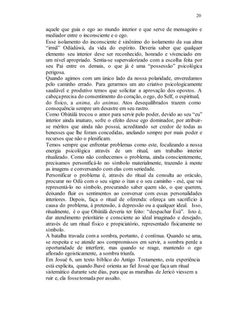 20
aquele que guia o ego ao mundo interior e que serve de mensageiro e
mediador entre o inconsciente e o ego.
Esse isolamento do inconsciente é sinônimo do isolamento da sua alma
“irmã” Odùdúwà, da vida do espírito. Deveria saber que qualquer
elemento seu interior deve ser reconhecido, honrado e vivenciado em
um nível apropriado. Sentia-se supervalorizado com a escolha feita por
seu Pai entre os demais, o que já é uma “possessão” psicológica
perigosa.
Quando agimos com um único lado da nossa polaridade, enveredamos
pelo caminho errado. Para gerarmos um ato criativo psicologicamente
saudável e produtivo temos que solicitar a aprovação dos opostos. A
cabeçaprecisa do consentimento do coração, o ego, do Self, o espiritual,
do físico, a anima, do animus. Atos desequilibrados trazem como
consequência sempre um desastre em seu rastro.
Como Obàtálà trocou o amor para servir pelo poder, devido ao seu “eu”
interior ainda imaturo, sofre o efeito desse ego dominador, por atribuir-
se méritos que ainda não possui, acreditando ser credor de todas as
benesses que lhe foram concedidas, anelando sempre por mais poder e
recursos que não o plenificam.
Temos sempre que enfrentar problemas como este, focalizando a nossa
energia psicológica através de um ritual, um trabalho interior
ritualizado. Como não conhecemos o problema, ainda conscientemente,
precisamos personificá-lo no símbolo materialmente, trazendo à mente
as imagens e conversando com elas com seriedade.
Personificar o problema é, através do ritual da consulta ao oráculo,
procurar no Odù com o seu signo o ìtan e o seu caminho - esè, que vai
representá-lo no símbolo, procurando saber quem são, o que querem,
deixando fluir os sentimentos ao conversar com essas personalidades
interiores. Depois, faça o ritual de oferenda: ofereça um sacrifício à
causa do problema, à pretensão, à depressão ou a qualquer ideal. Isso,
ritualmente, é o que Obàtálà deveria ter feito: “despachar Èsù”. Isto é,
dar atendimento prioritário e consciente ao ideal imaginado e desejado,
através de um ritual físico e propiciatório, representado fisicamente no
símbolo.
A batalha travada com a sombra, portanto, é contínua. Quando se ama,
se respeita e se atende aos compromissos em servir, a sombra perde a
oportunidade de interferir, mas quando se reage, mantendo o ego
aflorado egoisticamente, a sombra triunfa.
Em Josué 6, um texto bíblico do Antigo Testamento, esta experiência
está explicita, quando Jhavé orienta ao fiel Josué que faça um ritual
sistemático durante sete dias, para que as muralhas de Jericó viessem a
ruir e, ela fossetomada por assalto.
 