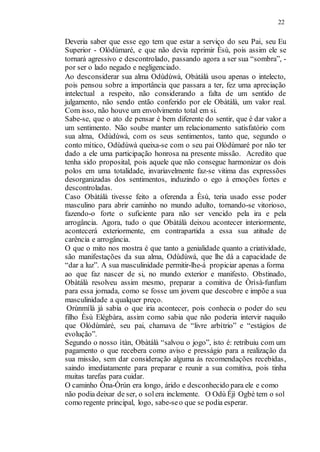 22
Deveria saber que esse ego tem que estar a serviço do seu Pai, seu Eu
Superior - Olódùmaré, e que não devia reprimir Èsù, pois assim ele se
tornará agressivo e descontrolado, passando agora a ser sua “sombra”, -
por ser o lado negado e negligenciado.
Ao desconsiderar sua alma Odùdúwà, Obàtálà usou apenas o intelecto,
pois pensou sobre a importância que passara a ter, fez uma apreciação
intelectual a respeito, não considerando a falta de um sentido de
julgamento, não sendo então conferido por ele Obàtálà, um valor real.
Com isso, não houve um envolvimento total em si.
Sabe-se, que o ato de pensar é bem diferente do sentir, que é dar valor a
um sentimento. Não soube manter um relacionamento satisfatório com
sua alma, Odùdúwà, com os seus sentimentos, tanto que, segundo o
conto mítico, Odùdúwà queixa-se com o seu pai Olódùmaré por não ter
dado a ele uma participação honrosa na presente missão. Acredito que
tenha sido proposital, pois aquele que não consegue harmonizar os dois
polos em uma totalidade, invariavelmente faz-se vitima das expressões
desorganizadas dos sentimentos, induzindo o ego à emoções fortes e
descontroladas.
Caso Obàtálà tivesse feito a oferenda a Èsù, teria usado esse poder
masculino para abrir caminho no mundo adulto, tornando-se vitorioso,
fazendo-o forte o suficiente para não ser vencido pela ira e pela
arrogância. Agora, tudo o que Obàtálà deixou acontecer interiormente,
acontecerá exteriormente, em contrapartida a essa sua atitude de
carência e arrogância.
O que o mito nos mostra é que tanto a genialidade quanto a criatividade,
são manifestações da sua alma, Odùdúwà, que lhe dá a capacidade de
“dar a luz”. A sua masculinidade permitir-lhe-á propiciar apenas a forma
ao que faz nascer de si, no mundo exterior e manifesto. Obstinado,
Obàtálà resolveu assim mesmo, preparar a comitiva de Òrìsà-funfum
para essa jornada, como se fosse um jovem que descobre e impõe a sua
masculinidade a qualquer preço.
Orùnmílà já sabia o que iria acontecer, pois conhecia o poder do seu
filho Èsù Elégbàra, assim como sabia que não poderia intervir naquilo
que Olódùmàré, seu pai, chamava de “livre arbítrio” e “estágios de
evolução”.
Segundo o nosso ìtàn, Obàtálà “salvou o jogo”, isto é: retribuiu com um
pagamento o que recebera como aviso e presságio para a realização da
sua missão, sem dar consideração alguma às recomendações recebidas,
saindo imediatamente para preparar e reunir a sua comitiva, pois tinha
muitas tarefas para cuidar.
O caminho Òna-Òrún era longo, árido e desconhecido para ele e como
não podia deixar de ser, o solera inclemente. O Odù Éjì Ogbè tem o sol
como regente principal, logo, sabe-seo que se podia esperar.
 