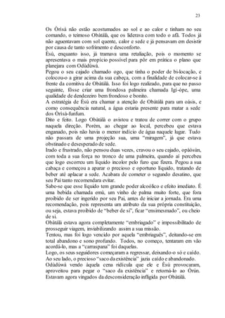 23
Os Òrìsà não estão acostumados ao sol e ao calor e tinham no seu
comando, o teimoso Obàtálà, que os liderava com todo o afã. Todos já
não aguentavam com sol quente, calor e sede e já pensavam em desistir
por causa de tanto sofrimento e desconforto.
Èsù, enquanto isso, já tramava uma retaliação, pois o momento se
apresentava o mais propício possível para pôr em prática o plano que
planejara com Odùdúwà.
Pegou o seu cajado chamado ogo, que tinha o poder de bi-locação, e
colocou-o a girar acima da sua cabeça, com a finalidade de colocar-se à
frente da comitiva de Obàtálà. Isso foi logo realizado, para que no passo
seguinte, fôsse criar uma frondosa palmeira chamada Igí-òpe, uma
qualidade de dendezeiro bem frondoso e bonito.
A estratégia de Èsù era chamar a atenção de Obàtálà para um oásis, e
como consequência natural, a água estaria presente para matar a sede
dos Òrìsà-funfum.
Dito e feito. Logo Obàtálà o avistou e tratou de correr com o grupo
naquela direção. Porém, ao chegar ao local, percebeu que estava
enganado, pois não havia o menor indício de água naquele lugar. Tudo
não passara de uma projeção sua, uma “miragem”, já que estava
obstinado e desesperado de sede.
Irado e frustrado, não pensou duas vezes, cravou o seu cajado, opàòsùn,
com toda a sua força no tronco de uma palmeira, quando aí percebeu
que logo escorreu um líquido incolor pelo furo que fizera. Pegou a sua
cabaça e começou a aparar o precioso e oportuno líquido, tratando de
beber até aplacar a sede. Acabara de cometer o segundo desatino, que
seu Pai tanto recomendara evitar.
Sabe-se que esse líquido tem grande poder alcoólico e efeito imediato. É
uma bebida chamada emù, um vinho de palma muito forte, que fora
proibido de ser ingerido por seu Pai, antes de iniciar a jornada. Era uma
recomendação, pois representa um atributo da sua própria constituição,
ou seja, estava proibido de “beber de si”, ficar “ensimesmado”, ou cheio
de si.
Obàtálà estava agora completamente “embriagado” e impossibilitado de
prosseguir viagem, inviabilizando assim a sua missão.
Tentou, mas foi logo vencido por aquela “embriaguês”, deitando-se em
total abandono e sono profundo. Todos, no começo, tentaram em vão
acordá-lo, mas a “carraspana” foi daquelas.
Logo, os seus seguidores começaram a regressar, deixando-o só e caído.
Ao seu lado, o precioso “saco daexistência” jazia caído e abandonado.
Odùdúwà vendo àquela cena ridícula que ele e Èsù provocaram,
aproveitou para pegar o “saco da existência” e retorná-lo ao Òrún.
Estavam agora vingados da desconsideração infligida por Obàtálà.
 