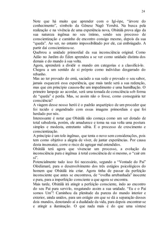 24
Note que há muito que aprender com o Igí-òpe, “árvore do
conhecimento”, símbolo da Gênese Nagô Yorubá. Na busca pela
realização e na vivência de uma experiência nova, Obátálà prova algo da
sua natureza ingênua no seu íntimo, sendo seu processo de
conscientização e caminho de encontro consigo mesmo, depois da sua
“queda”. Ao ser, no entanto impossibilitado por ele, cai embriagado. A
partir daí conscientizou-se.
Quebrou a unidade primordial da sua inconsciência original. Como
Adão no Jardim do Éden aprendeu a se ver como unidade distinta dos
demais e do mundo à sua volta.
Agora, aprenderá a dividir o mundo em categorias e a classificá-lo.
Chegou a um sentido de si próprio como indivíduo desgarrado do
rebanho.
Mas ao ter provado do emú, saciado a sua sede e provado o seu sabor,
jamais esquecerá essa experiência, que mais tarde será a sua redenção,
mas que em princípio causou-lhe um impedimento e uma humilhação. O
primeiro lampejo ao acordar, será uma tomada de consciência sob forma
de “queda” e perda. Mas, se assim não o fosse, como conseguiria ter
consciência?
A viagem desse nosso herói é o padrão arquetípico de um proceder que
foi tecido e engendrado com essas imagens primordiais e que foi
herdado por nós.
Interessante é notar que Obàtálà não começa como um ser dotado de
total sabedoria, porém, ele amadurece e toma na sua volta uma postura
simples e modesta, entretanto sábia. É o processo de crescimento e
conscientização.
A princípio é um tolo ingênuo, que tenta o novo sem considerações, pois
tem como objetivo a alegria de viver, de juntar experiências. Por causa
desta insensatez, corre o risco de agregar mal entendidos.
Obàtálà terá agora que vivenciar um processo, a evolução da
inconsciência pura e ingênua à total consciência de si mesmo, o “cair em
si”.
Potencialmente tudo isso foi necessário, segundo a “Vontade do Pai”
Olódùmaré, para o desenvolvimento dos três estágios psicológicos do
homem que Obàtálà iria criar. Agora tinha de passar da perfeição
inconsciente que antes se encontrava, de “ovelha arrebanhada” inocente
e pura, para a imperfeição consciente a que agora se encontra.
Mais tarde, Obàtálà irá atingir a perfeição consciente, indo ao encontro
do seu Pai para servi-lo, resgatando assim a sua unidade. “Eu e o Pai
somos Um”! Caminhou da plenitude da pureza do mundo interior e
exterior, ainda unidos, para um estágio em que se dá a separação desses
dois mundos, denotando aí a dualidade da vida, para depois encontrar-se
e atingir a iluminação. O que nada mais é do que uma síntese
 