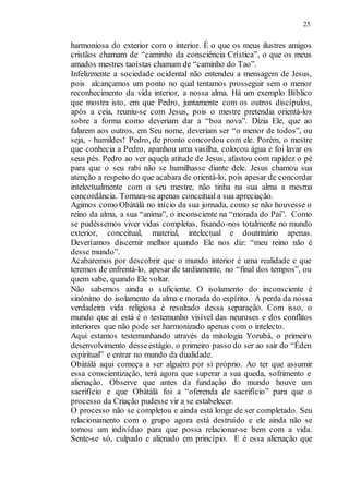 25
harmoniosa do exterior com o interior. É o que os meus ilustres amigos
cristãos chamam de “caminho da consciência Crística”, o que os meus
amados mestres taoístas chamam de “caminho do Tao”.
Infelizmente a sociedade ocidental não entendeu a mensagem de Jesus,
pois alcançamos um ponto no qual tentamos prosseguir sem o menor
reconhecimento da vida interior, a nossa alma. Há um exemplo Bíblico
que mostra isto, em que Pedro, juntamente com os outros discípulos,
após a ceia, reuniu-se com Jesus, pois o mestre pretendia orientá-los
sobre a forma como deveriam dar a “boa nova”. Dizia Ele, que ao
falarem aos outros, em Seu nome, deveriam ser “o menor de todos”, ou
seja, - humildes! Pedro, de pronto concordou com ele. Porém, o mestre
que conhecia a Pedro, apanhou uma vasilha, colocou água e foi lavar os
seus pés. Pedro ao ver aquela atitude de Jesus, afastou com rapidez o pé
para que o seu rabi não se humilhasse diante dele. Jesus chamou sua
atenção a respeito do que acabara de orientá-lo, pois apesar de concordar
intelectualmente com o seu mestre, não tinha na sua alma a mesma
concordância. Tornara-se apenas conceitual a sua apreciação.
Agimos como Obàtálà no início da sua jornada, como se não houvesse o
reino da alma, a sua “anima”, o inconsciente na “morada do Pai”. Como
se pudéssemos viver vidas completas, fixando-nos totalmente no mundo
exterior, conceitual, material, intelectual e doutrinário apenas.
Deveríamos discernir melhor quando Ele nos diz: “meu reino não é
desse mundo”.
Acabaremos por descobrir que o mundo interior é uma realidade e que
teremos de enfrentá-lo, apesar de tardiamente, no “final dos tempos”, ou
quem sabe, quando Ele voltar.
Não sabemos ainda o suficiente. O isolamento do inconsciente é
sinônimo do isolamento da alma e morada do espírito. A perda da nossa
verdadeira vida religiosa é resultado dessa separação. Com isso, o
mundo que aí está é o testemunho visível das neuroses e dos conflitos
interiores que não pode ser harmonizado apenas com o intelecto.
Aqui estamos testemunhando através da mitologia Yorubá, o primeiro
desenvolvimento desseestágio, o primeiro passo do ser ao sair do “Éden
espiritual” e entrar no mundo da dualidade.
Obàtálà aqui começa a ser alguém por si próprio. Ao ter que assumir
essa conscientização, terá agora que superar a sua queda, sofrimento e
alienação. Observe que antes da fundação do mundo houve um
sacrifício e que Obàtálà foi a “oferenda de sacrifício” para que o
processo da Criação pudesse vir a se estabelecer.
O processo não se completou e ainda está longe de ser completado. Seu
relacionamento com o grupo agora está destruído e ele ainda não se
tornou um indivíduo para que possa relacionar-se bem com a vida.
Sente-se só, culpado e alienado em princípio. E é essa alienação que
 