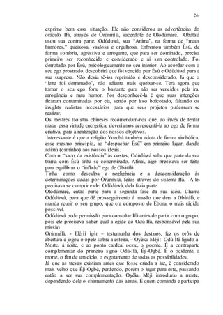 26
exprime bem essa situação. Ele não considerou as advertências do
oráculo Ifá, através de Òrúnmìlà, sacerdote de Olòdùmaré. Obàtálà
usou sua contra parte, Odùduwà, sua “Anima”, na forma de “maus
humores,” queixosa, vaidosa e orgulhosa. Enfrentou também Èsù, de
forma sombria, agressiva e arrogante, que para ser dominado, precisa
primeiro ser reconhecido e considerado e aí sim controlado. Foi
derrotado por Èsù, psicologicamente no seu interior. Ao acordar com o
seu ego prostrado, descobrirá que foi vencido por Èsù e Odùdúwà para a
sua surpresa. Não devia tê-los reprimido e desconsiderado. Já que o
“leite foi derramado”, não adianta mais queixar-se. Terá agora que
tornar o seu ego forte o bastante para não ser vencidos pela ira,
arrogância e mau humor. Por desconhecê-la é que suas intenções
ficaram contaminadas por ela, sendo por isso boicotado, faltando os
insights realistas necessários para que seus projetos pudessem se
realizar.
Os mestres taoístas chineses recomendam-nos que, ao invés de tentar
matar essa virtude energética, deveríamos acrescentá-la ao ego de forma
criativa, para a realização dos nossos objetivos.
Interessante é que a religião Yorubá também adota de forma simbólica,
esse mesmo princípio, ao “despachar Èsù” em primeiro lugar, dando
adimù (caminho) aos nossos ideais.
Com o “saco da existência” às costas, Odùdúwà sabe que parte da sua
trama com Èsù tinha se concretizado. Afinal, algo precisava ser feito
para equilibrar o “inflado” ego de Obàtálà.
Tinha como desculpa a negligência e a desconsideração às
determinações dadas por Òrúnmìlà, feitas através do sistema Ifá. A lei
precisava se cumprir e ele, Odùdúwà, dela fazia parte.
Olódùmaré, então parte para a segunda fase da sua idéia. Chama
Odùdúwà, para que dê prosseguimento à missão que dera a Obàtálà, e
manda reunir o seu grupo, que era composto de Èbora, o mais rápido
possível.
Odùdúwà pede permissão para consultar Ifá antes de partir com o grupo,
pois ele precisava saber qual a égide do Odù-Ifá, responsável pela sua
missão.
Òrúnmìlà, - Elérìí ìpìn – testemunha dos destinos, fez os orôs de
abertura e jogou o opelê sobre a esteira, – Oyèku Méjì! Odù-Ìfá ligado à
Morte, à noite, e ao ponto cardeal oeste, o poente. É a contraparte
complementar do primeiro signo Odù-Ifá, Éjì-Ogbè. É o ocidente, a
morte, o fim de um ciclo, o esgotamento de todas as possibilidades.
Já que as trevas existiam antes que fosse criada a luz, é considerado
mais velho que Éjì-Ogbè, perdendo, porém o lugar para este, passando
então a ser sua complementação. Oyèku Méjì introduziu a morte,
dependendo dele o chamamento das almas. É quem comanda e participa
 