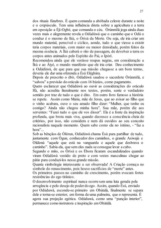 27
dos rituais fúnebres. É quem comanda a abóbada celeste durante a noite
e o crepúsculo. Tem uma influência direta sobre a agricultura e a terra
em oposição a Éjì-Ogbè, que comanda o céu. Òrúnmìlà joga ainda duas
vezes mais e alegremente revela a Odùdúwà que o caminho que o Odù o
conduz é o mesmo de Ikù, o Òrìsà da Morte. Ou seja, ele iria criar um
mundo material, perecível e cíclico, aonde, tudo o que viesse a existir
teria corpos materiais, com maior ou menor densidade, porém feitos da
mesma essência. A Ìkù caberá o rito de passagem, de devolver a terra os
corpos antes animados pelo Espírito do Pai, o Ipòrí.
Recomendou ainda que ele vestisse roupas negras, em consideração a
Ìkù e ao Àiyé, o mundo manifesto que ele iria criar. Deu conhecimento
a Odùdúwà, de que para que sua missão chegasse a um bom termo,
deveria ele dar uma oferenda a Èsù Elégbára.
Depois de prescrito o ébò, Odùdúwà saudou o sacerdote Òrúnmìlà, e
“salvou” a previsão do oráculo com 16 bùzios, como pagamento.
Quero esclarecer que Odùdúwà ao ouvir as considerações do oráculo
Ifá, não acredita literalmente nos textos, porém, sente o verdadeiro
sentido por traz de tudo o que é dito. Em outro livro famoso a história
se repete. Assim como Maria, mãe de Jesus, que ao avisar ao filho que
o vinho acabara, ouve o seu amado filho dizer: “Mulher, que tenho eu
contigo? Ainda não chegou minha hora”. Sua mãe, porém diz aos
serventes: “Fazei tudo o que ele vos disser”. Ela é a fonte da inspiração
profunda, que brota mais viva, quando decresce a consciência cheia de
critérios, por isso, não considera e nem dá ouvidos ao seu conceito
racionalista naquele momento. Quem sabe como ela no íntimo, - “faz a
hora”...
Sob as bênçãos de Òlórun, Odùdúwà chama Èsù para partilhar de tudo,
juntamente com Ógun, conhecedor dos caminhos, o grande Asiwajù e
Olùlonà “aquele que está na vanguarda e aquele que desbrava o
caminho”. Sabia ela, que sem eles nada se consegue levar a cabo.
Segundo o mito, os Òrìsà e os Èbora ficaram escandalizados quando
viram Odùdúwà vestido de preto e com vestes masculinas chegar ao
pátio para conduzi-los nessa grande missão.
Quanta simbologia interessante a ser observada! A Criação começa no
símbolo do renascimento, pois houve sacrifícios de “morte” antes.
Os primeiros passos no caminho de crescimento, porém evocam fortes
resistências do ego tirânico.
O desenvolvimento espiritual nunca ocorresem uma luta gerada pela
arrogância e pelo desejo de poderdo ego. Assim, quando Èsù, enviado
por Odùduwà, esconde-se primeiro em Obàtalà, finalmente se separa
dele e torna-se exterior, em forma de uma palmeira, que o representa. É
agora sua projeção egótica. Odùduwà, como uma “punção interior”,
permanece como instrutora e inspiração em Obàtálà.
 