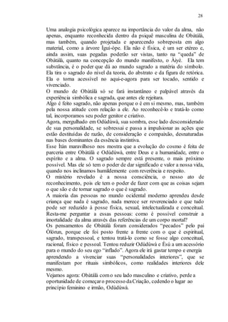 28
Uma analogia psicológica aparece na importância do valor da alma, não
apenas, enquanto reconhecida dentro da psiquê masculina de Obàtálà,
mas também, quando projetada e aparecendo sobreposta em algo
material, como a árvore Ìguí-òpe. Ela não é física, é um ser etéreo e,
ainda assim, suas pegadas poderão ser vistas, tanto na “queda” de
Obàtálà, quanto na concepção do mundo manifesto, o Àiyé. Ela tem
substância, é o poder que dá ao mundo sagrado a matéria do símbolo.
Ela tira o sagrado do nível da teoria, do abstrato e da figura de retórica.
Ela o torna acessível no aqui-e-agora para ser tocado, sentido e
vivenciado.
O mundo de Obàtálà só se fará instantâneo e palpável através da
experiência simbólica e sagrada, que antes ele rejeitara.
Algo é feito sagrado, não apenas porque o é em si mesmo, mas, também
pela nossa atitude com relação a ele. Ao reconhecê-lo e tratá-lo como
tal, incorporamos seu poder genitor e criativo.
Agora, mergulhado em Odùdúwà, sua sombra, esse lado desconsiderado
de sua personalidade, se sobressai e passa a impulsionar as ações que
estão destituídas de razão, de consideração e compaixão, desnaturadas
nas bases dominantes da essência instintiva.
Esse Ìtàn maravilhoso nos mostra que a evolução do cosmo é feita de
parceria entre Obàtálà e Odùdúwà, entre Deus e a humanidade, entre o
espírito e a alma. O sagrado sempre está presente, o mais próximo
possível. Mas ele só tem o poder de dar significado e valor a nossa vida,
quando nos inclinamos humildemente com reverência e respeito.
O mistério revelado é a nossa consciência, o nosso ato de
reconhecimento, pois ele tem o poder de fazer com que as coisas sejam
o que são e de tornar sagrado o que é sagrado.
A maioria das pessoas no mundo ocidental moderno aprendeu desde
criança que nada é sagrado, nada merece ser reverenciado e que tudo
pode ser reduzido à posse física, sexual, intelectualizada e conceitual.
Resta-me perguntar a essas pessoas: como é possível construir a
imortalidade da alma através das referências de um corpo mortal?
Os pensamentos de Obàtálà foram considerados “pecados” pelo pai
Òlórun, porque ele foi posto frente a frente com o que é espiritual,
sagrado, transpessoal, e tentou tratá-lo como se fosse algo conceitual,
racional, físico e pessoal. Tentou reduzir Odùdúwà e Èsù a um acessório
para o mundo do seu ego “inflado”. Agora ele irá gastar tempo e energia
aprendendo a vivenciar suas “personalidades interiores”, que se
manifestam por rituais simbólicos, como realidades interiores dele
mesmo.
Vejamos agora: Obàtálà como seu lado masculino e criativo, perde a
oportunidade de começaro processo daCriação, cedendo o lugar ao
princípio feminino e irmão, Odùdúwà.
 