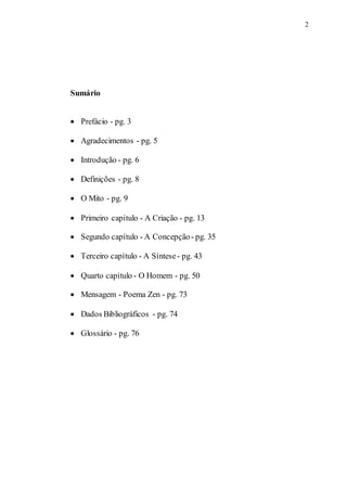 2
Sumário
 Prefácio - pg. 3
 Agradecimentos - pg. 5
 Introdução - pg. 6
 Definições - pg. 8
 O Mito - pg. 9
 Primeiro capítulo - A Criação - pg. 13
 Segundo capítulo - A Concepção- pg. 35
 Terceiro capítulo - A Síntese- pg. 43
 Quarto capítulo - O Homem - pg. 50
 Mensagem - Poema Zen - pg. 73
 Dados Bibliográficos - pg. 74
 Glossário - pg. 76
 