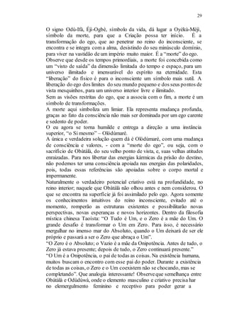 29
O signo Odù-Ifà, Éjì-Ogbè, símbolo da vida, dá lugar a Oyèkù-Méjì,
símbolo da morte, para que a Criação possa ter início. É a
transformação do ego, que ao penetrar no reino do inconsciente, se
encontra e se integra com a alma, desistindo do seu minúsculo domínio,
para viver na vastidão de um império muito maior. É a “morte” do ego.
Observe que desde os tempos primordiais, a morte foi concebida como
um “visto de saída” da dimensão limitada do tempo e espaço, para um
universo ilimitado e imensurável do espírito na eternidade. Esta
“liberação” do físico é para o inconsciente um símbolo mais sutil. A
liberação do ego dos limites do seu mundo pequeno e dos seus pontos de
vista mesquinhos, para um universo interior livre e ilimitado.
Sem as visões restritas do ego, que a associa com o fim, a morte é um
símbolo de transformações.
A morte aqui simboliza um limiar. Ela representa mudança profunda,
graças ao fato da consciência não mais ser dominada por um ego carente
e sedento de poder.
O eu agora se torna humilde e entrega a direção a uma instância
superior, “o Si mesmo” – Olódùmaré.
A única e verdadeira solução quem dá é Olódùmaré, com uma mudança
de consciência e valores, - com a “morte do ego”, ou seja, com o
sacrifício de Obàtálà, do seu velho ponto de vista, e, suas velhas atitudes
enraizadas. Para nos libertar das energias kármicas da prisão do destino,
não podemos ter uma consciência apoiada nas energias das polaridades,
pois, todas essas referências são apoiadas sobre o corpo mortal e
impermanente.
Naturalmente o verdadeiro potencial criativo está na profundidade, no
reino interior; naquele que Obàtálà não olhou antes e nem considerou. O
que se encontra na superfície já foi assimilado pelo ego. Agora somente
os conhecimentos intuitivos do reino inconsciente, evitado até o
momento, romperão as estruturas existentes e possibilitarão novas
perspectivas, novas esperanças e novos horizontes. Dentro da filosofia
mística chinesa Taoísta: “O Tudo é Um, e o Zero é a mãe do Um. O
grande desafio é transformar o Um em Zero. Para isso, é necessário
mergulhar no imenso mar do Absoluto, quando o Um deixará de ser ele
próprio e passará a ser o Zero que abraça o Um”.
“O Zero é o Absoluto; o Vazio é a mãe da Onipotência. Antes de tudo, o
Zero já estava presente; depois de tudo, o Zero continuará presente.”
“O Um é a Onipotência, o pai de todas as coisas. Na existência humana,
muitos buscam o encontro com esse pai do poder. Durante a existência
de todas as coisas, o Zero e o Um coexistem não se chocando, mas se
completando”. Que analogia interessante! Observeque semelhança entre
Obàtálà e Odùdúwà, onde o elemento masculino e criativo precisa har
no elemergulmento feminino e receptivo para poder gerar a
 