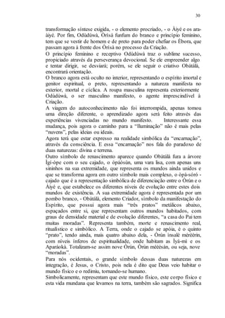 30
transformação síntese exigida, - o elemento procriado, - o Àiyé e os ara-
àiyé. Por fim, Odùdúwà, Òrìsà funfum do branco e princípio feminino,
tem que se vestir de homem e de preto para poder chefiar os Èbora, que
passam agora à frente dos Òrìsà no processo da Criação.
O princípio feminino e receptivo Odùdúwà traz o sublime sucesso,
propiciado através da perseverança devocional. Se ele empreender algo
e tentar dirigir, se desviará; porém, se ele seguir o criativo Obàtálà,
encontrará orientação.
O branco agora está oculto no interior, representando o espírito imortal e
genitor espiritual, o preto, representando a natureza manifesta no
exterior, mortal e cíclica. A roupa masculina representa exteriormente
Odùdúwà, o ser masculino manifesto, o agente imprescindível à
Criação.
A viagem do autoconhecimento não foi interrompida, apenas tomou
uma direção diferente, o aprendizado agora será feito através das
experiências vivenciadas no mundo manifesto. Interessante essa
mudança, pois agora o caminho para a “Iluminação” não é mais pelas
“nuvens”, pelas ideias ou ideais.
Agora terá que estar expresso na realidade simbólica da “encarnação”,
através da consciência. E essa “encarnação” nos fala do paradoxo de
duas naturezas: divina e terrena.
Outro símbolo de renascimento aparece quando Obàtálà fura a árvore
Ìgí-òpe com o seu cajado, o òpáòsùn, uma vara lisa, com apenas uns
sininhos na sua extremidade, que representa os mundos ainda unidos e
que se transforma agora em outro símbolo mais complexo, o òpà-sóró -
cajado que é a representação simbólica de diferenciação entre o Òrún e o
Àiyé e, que estabelece os diferentes níveis de evolução entre estes dois
mundos de existência. A sua extremidade agora é representada por um
pombo branco, - Obàtálà, elemento Criador, símbolo da manifestação do
Espírito, que possui agora mais “três pratos” metálicos abaixo,
espaçados entre si, que representam outros mundos habitados, com
graus de densidade material e de evolução diferentes, “a casa do Pai tem
muitas moradas”. Representa também, morte e renascimento real,
ritualístico e simbólico. A Terra, onde o cajado se apóia, é o quinto
“prato”, tendo ainda, mais quatro abaixo dela, - Òrún ìnsalè mérèèrin,
com níveis ínferos de espiritualidade, onde habitam as Ìyá-mì e os
Aparáokà. Totalizam-se assim nove Òrún, Òrún méèèsán, ou seja, nove
“moradas”.
Para nós ocidentais, o grande símbolo dessas duas naturezas em
integração, é Jesus, o Cristo, pois nela é dito que Deus veio habitar o
mundo físico e o redimiu, tornando-se humano.
Simbolicamente, representam que este mundo físico, este corpo físico e
esta vida mundana que levamos na terra, também são sagrados. Significa
 