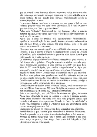 31
que os demais seres humanos têm o seu próprio valor intrínseco: eles
não estão aqui meramente para que possamos perceber refletida neles a
nossa fantasia de um mundo mais perfeito, transportando assim as
nossas projeções de alma.
Os mundos físicos, mundanos e comuns têm sua própria beleza, sua
validade própria e suas leis para serem observadas. É o “daí a Cezar o
que é de Cezar, e a Deus o que é de Deus”.
Acho uma “inflação” descomunal do ego humano, julgar a criação
material de Deus, como sendo algo “caído” que possa ser “melhorado” a
partir de nós mesmos.
Agora que a alma de Obàtálà está oportunamente reconsiderada,
significa a personificação do seu mundo interior, portanto, tenho certeza
que ela nos levará a uma jornada por esse mundo, pois é ela que
expressa o reino mítico e terreno.
Observem que os animais sacrificados a Obàtálà são sempre do sexo
feminino, e que a galinha d’angola é a representação síntese de Obàtálà
e Odùdúwà, pois possui o branco e o preto em suas penas e participou
efetivamente da criação do Àiyé.
Os elementos signos-símbolo de oferenda estabelecida pelo oráculo a
Èsù foram: cinco galinhas d’angola, com cinco dedos em cada pata,
cinco pombos, um camaleão e uma corrente de 2.000 elos para Èsù,
além de 200 caracóis igbim, que contêm “sangue branco”, a “água que
apazigua” - omì-èrò, que seriam sacrificados aos pés de Olódùmaré.
Segundo o relato mítico, Odùdúwà fez as oferendas a Èsù, que então lhe
devolveu uma galinha, uma pomba e o camaleão, retirando apenas um
elo da corrente para usá-la como adorno. Recomendou então Èsù, que
Odùdúwà soltasse os bichos na metade do caminho e levasse consigo a
corrente, pois todos seriam muito úteis na missão.
Odùdúwà toma um banho, amací de ervas frescas, e vai ao encontro do
seu pai Òlórun, levando os 200 caracóis igbin para serem sacrificados
por determinação do Sistema Ifá, - oráculo de Òrúnmìlà.
Feita a recomendação, seu pai Òlórun lhe devolve um igbin, abrindo o
Àpére-odù, almofada na qual se sentava e coloca o restante dentro.
Neste exato momento, descobre que havia uma pequena cabaça que
continha o elemento terra, que estava faltando no “saco da existência”, -
o àpò-Ìwà, entregando-o então a Odùdúwà, para que ele pudesse agora
concretizar o projeto de seu Pai.
Interessante notar que, no relato acima, Èsù, ao receber uma oferenda,
restitui de tudo o que “comeu”para restabelecer a harmonia fecundante,
fator de expansão, crescimento e transmissão do agbára -, força que se
propaga de forma inesgotável, tendo como signo-símbolo o àdó-ìran,
uma cabaça de pescoço bem longo. Este poder foi delegado a Èsù
Elégbàra porseu pai Olódùmaré.
 