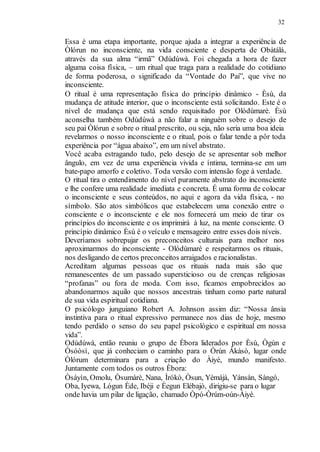 32
Essa é uma etapa importante, porque ajuda a integrar a experiência de
Òlórun no inconsciente, na vida consciente e desperta de Obàtálá,
através da sua alma “irmã” Odùdúwà. Foi chegada a hora de fazer
alguma coisa física, – um ritual que traga para a realidade do cotidiano
de forma poderosa, o significado da “Vontade do Pai”, que vive no
inconsciente.
O ritual é uma representação física do princípio dinâmico - Èsù, da
mudança de atitude interior, que o inconsciente está solicitando. Este é o
nível de mudança que está sendo requisitado por Olódùmarè. Èsù
aconselha também Odùdúwà a não falar a ninguém sobre o desejo de
seu pai Òlórun e sobre o ritual prescrito, ou seja, não seria uma boa ideia
revelarmos o nosso inconsciente e o ritual, pois o falar tende a pôr toda
experiência por “água abaixo”, em um nível abstrato.
Você acaba estragando tudo, pelo desejo de se apresentar sob melhor
ângulo, em vez de uma experiência vivida e íntima, termina-se em um
bate-papo amorfo e coletivo. Toda versão com intensão foge à verdade.
O ritual tira o entendimento do nível puramente abstrato do inconsciente
e lhe confere uma realidade imediata e concreta. É uma forma de colocar
o inconsciente e seus conteúdos, no aqui e agora da vida física, - no
símbolo. São atos simbólicos que estabelecem uma conexão entre o
consciente e o inconsciente e ele nos fornecerá um meio de tirar os
princípios do inconsciente e os imprimirá à luz, na mente consciente. O
princípio dinâmico Èsù é o veículo e mensageiro entre esses dois níveis.
Deveríamos sobrepujar os preconceitos culturais para melhor nos
aproximarmos do inconsciente - Olódùmarè e respeitarmos os rituais,
nos desligando de certos preconceitos arraigados e racionalistas.
Acreditam algumas pessoas que os rituais nada mais são que
remanescentes de um passado supersticioso ou de crenças religiosas
“profanas” ou fora de moda. Com isso, ficamos empobrecidos ao
abandonarmos aquilo que nossos ancestrais tinham como parte natural
de sua vida espiritual cotidiana.
O psicólogo junguiano Robert A. Johnson assim diz: “Nossa ânsia
instintiva para o ritual expressivo permanece nos dias de hoje, mesmo
tendo perdido o senso do seu papel psicológico e espiritual em nossa
vida”.
Odùdúwà, então reuniu o grupo de Èbora liderados por Èsù, Ògún e
Òsóòsì, que já conheciam o caminho para o Òrún Àkàsò, lugar onde
Òlórum determinara para a criação do Àiyé, mundo manifesto.
Juntamente com todos os outros Èbora:
Òsáyìn, Omolu, Òsumàrè, Nana, Ìrókò, Òsun, Yèmájà, Yánsàn, Sàngó,
Oba, Iyewa, Lógun Ède, Ibéji e Èegun Elébajò, dirigiu-se para o lugar
onde havia um pilar de ligação, chamado Òpó-Òrúm-oún-Àiyè.
 