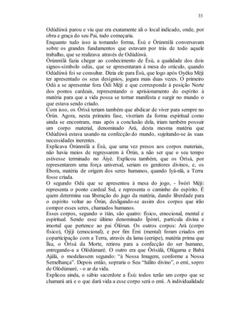 33
Odùdúwà parou e viu que era exatamente ali o local indicado, onde, por
obra e graça do seu Pai, tudo começaria.
Enquanto tudo isso ia tomando forma, Èsù e Òrúnmìlà conversavam
sobre os grandes fundamentos que estavam por trás de todo aquele
trabalho, que se realizava através de Odùdúwà.
Òrúnmìlà fazia chegar ao conhecimento de Èsù, a qualidade dos dois
signos-símbolo odús, que se apresentaram à mesa do oráculo, quando
Odùdúwà foi se consultar. Dizia ele para Èsù, que logo após Oyèku Méjì
ter apresentado os seus desígnios, jogara mais duas vezes. O primeiro
Odù a se apresentar fora Òdí Méjì e que corresponde à posição Norte
dos pontos cardeais, representando o aprisionamento do espírito à
matéria para que a vida possa se tornar manifesta e surgir no mundo o
que estava sendo criado.
Com isso, os Òrìsà teriam também que abdicar de viver para sempre no
Òrún. Agora, nesta primeira fase, viveriam da forma espiritual como
ainda se encontram, mas após a conclusão dela, iriam também possuir
um corpo material, denominado Arà, desta mesma matéria que
Odùdúwà estava usando na confecção do mundo, sujeitando-se às suas
necessidades inerentes.
Explicava Òrúnmìlà a Èsù, que uma vez presos aos corpos materiais,
não havia meios de regressarem à Òrún, a não ser que o seu tempo
estivesse terminado no Àiyé. Explicou também, que os Òrìsà, por
representarem uma força universal, seriam os genitores divinos, e, os
Èbora, matéria de origem dos seres humanos, quando Iyá-nlá, a Terra
fosse criada.
O segundo Odù que se apresentou à mesa do jogo, - Ìwòrì Méjì:
representa o ponto cardeal Sul, e representa o caminho do espírito. É
quem determina sua liberação do jugo da matéria, dando liberdade para
o espírito voltar ao Òrún, desligando-se assim dos corpos que irão
compor esses seres, chamados humanos.
Esses corpos, segundo o ìtàn, são quatro: físico, emocional, mental e
espiritual. Sendo esse último denominado Ìpònrí, partícula divina e
imortal que pertence ao pai Òlórun. Os outros corpos: Arà (corpo
físico), Ojíjì (emocional), e por fim Émì (mental) foram criados em
coparticipação com a Terra, através da lama (eerúpe), matéria prima que
Ìku, o Òrìsà da Morte, retirou para a confecção do ser humano,
entregando-a a Olódùmarè. O outro era que Òrìsàlà, Olúgama e Babá
Ajálà, o modelassem segundo: “à Nossa Imagem, conforme a Nossa
Semelhança”. Depois então, sopraria o Seu “hálito divino”, o emì, sopro
de Olódùmarè, - o ar da vida.
Explicou ainda, o sábio sacerdote a Èsù: todos terão um corpo que se
chamará arà e o que dará vida a esse corpo será o emì. A individualidade
 