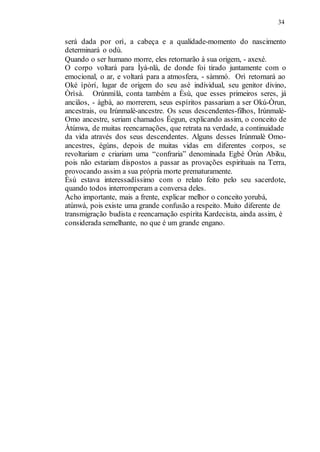 34
será dada por orì, a cabeça e a qualidade-momento do nascimento
determinará o odù.
Quando o ser humano morre, eles retornarão à sua origem, - axexé.
O corpo voltará para Ìyá-nlá, de donde foi tirado juntamente com o
emocional, o ar, e voltará para a atmosfera, - sàmmó. Orì retornará ao
Oké ìpòrí, lugar de origem do seu asé individual, seu genitor divino,
Òrìsà. Orúnmìlà, conta também a Èsù, que esses primeiros seres, já
anciãos, - àgbà, ao morrerem, seus espíritos passariam a ser Okú-Òrun,
ancestrais, ou Irúnmalè-ancestre. Os seus descendentes-filhos, Irúnmalè-
Omo ancestre, seriam chamados Éegun, explicando assim, o conceito de
Àtúnwa, de muitas reencarnações, que retrata na verdade, a continuidade
da vida através dos seus descendentes. Alguns desses Irúnmalè Omo-
ancestres, égúns, depois de muitas vidas em diferentes corpos, se
revoltariam e criariam uma “confraria” denominada Egbé Òrún Abiku,
pois não estariam dispostos a passar as provações espirituais na Terra,
provocando assim a sua própria morte prematuramente.
Èsù estava interessadíssimo com o relato feito pelo seu sacerdote,
quando todos interromperam a conversa deles.
Acho importante, mais a frente, explicar melhor o conceito yorubá,
atúnwà, pois existe uma grande confusão a respeito. Muito diferente de
transmigração budista e reencarnação espírita Kardecista, ainda assim, é
considerada semelhante, no que é um grande engano.
 