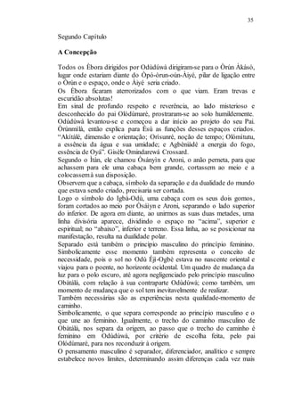 35
Segundo Capítulo
A Concepção
Todos os Èbora dirigidos por Odùdúwà dirigiram-se para o Òrún Àkàsò,
lugar onde estariam diante do Òpó-òrun-oún-Àiyé, pilar de ligação entre
o Òrún e o espaço, onde o Àiyé seria criado.
Os Èbora ficaram aterrorizados com o que viam. Eram trevas e
escuridão absolutas!
Em sinal de profundo respeito e reverência, ao lado misterioso e
desconhecido do pai Olódùmarè, prostraram-se ao solo humildemente.
Odùdúwà levantou-se e começou a dar início ao projeto do seu Pai.
Òrúnmìlà, então explica para Èsù as funções desses espaços criados.
“Akítàlé, dimensão e orientação; Orìsunré, noção de tempo; Olómìtutu,
a essência da água e sua umidade; e Agbèniàdé a energia do fogo,
essência de Oyá”. Gisèle Omindarewá Crossard.
Segundo o Ìtàn, ele chamou Òsányìn e Aroni, o anão perneta, para que
achassem para ele uma cabaça bem grande, cortassem ao meio e a
colocassemà sua disposição.
Observem que a cabaça, símbolo da separação e da dualidade do mundo
que estava sendo criado, precisaria ser cortada.
Logo o símbolo do Igbà-Odù, uma cabaça com os seus dois gomos,
foram cortados ao meio por Òsáìyn e Aroni, separando o lado superior
do inferior. De agora em diante, ao unirmos as suas duas metades, uma
linha divisória aparece, dividindo o espaço no “acima”, superior e
espiritual; no “abaixo”, inferior e terreno. Essa linha, ao se posicionar na
manifestação, resulta na dualidade polar.
Separado está também o principio masculino do princípio feminino.
Simbolicamente esse momento também representa o conceito de
necessidade, pois o sol no Odù Éjì-Ogbè estava no nascente oriental e
viajou para o poente, no horizonte ocidental. Um quadro de mudança da
luz para o polo escuro, até agora negligenciado pelo princípio masculino
Obàtálà, com relação à sua contraparte Odùdúwà; como também, um
momento de mudança que o sol tem inevitavelmente de realizar.
Também necessárias são as experiências nesta qualidade-momento de
caminho.
Simbolicamente, o que separa corresponde ao princípio masculino e o
que une ao feminino. Igualmente, o trecho do caminho masculino de
Obàtálà, nos separa da origem, ao passo que o trecho do caminho é
feminino em Odùdúwà, por critério de escolha feita, pelo pai
Olódùmaré, para nos reconduzir à origem.
O pensamento masculino é separador, diferenciador, analítico e sempre
estabelece novos limites, determinando assim diferenças cada vez mais
 
