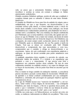 36
sutis, ao passo que o pensamento feminino, análogo, é integral,
reconhece e acentua as coisas em comum e extingue os limites
anteriormente estabelecidos.
Obàtálà considera Odùdúwà ambíguo, porém ele sabe que a realidade é
complexa demais para se submeter à clareza de uma única fórmula
inequívoca.
O caminho de Obàtálà nos levou para fora da unidade de origem, para a
multiplicidade, em que o ego desperto, em desenvolvimento e, em
constante esforço pela clareza, se tornou unilateral; assim, o início do
trecho deste caminho à nossa frente, muitas vezes ambíguo, nos levará
em Odùdúwà aos conhecimentos paradoxais, para finalmente nos levar à
unidade total e conciliatória. Mas essa mudança de direção estabelecida
por Olódùmarè, que se torna manifesta e necessária, não agrada nem um
pouco ao ego de Obàtálà. Com a maior má vontade, ele desiste de tentar
esclarecer e determinar tudo de forma tão inequívoca. Em Odùdúwà, sua
contraparte, ele estará sempre sendo esclarecido através do oráculo Ifá
por Òrúnmìlá, quais as determinações do seu Pai, quanto à tarefa da
Criação. Terá que se deixar ser conduzido pelo Self. Obàtálà
desenvolverá a compreensão das suas necessidades e, com isso,
compreenderá que o caminho o obriga ao desenvolvimento e ao
crescimento. Agora, ele será confrontado com experiências palpáveis e
ambíguas, as quais ele deverá assimilar para poder amadurecer com
sabedoria.
A qualidade arquetípica deste caminho é a previsão do oráculo, sua
disposição íntima em aceitá-lo. É a vivência e as experiências que
permitem a cura e o renascimento. O ego precisa estar forte e
amadurecer nos primeiros trechos deste caminho. Ele tem de estar
solidamente enraizado na realidade exterior e ser capaz de dialogar com
as forças do inconsciente, a fim de poder ficar firme no encontro que irá
se realizar.
Para se manter no longo caminho de realizações materiais, a consciência
precisa encontrar a posição correta diante do inconsciente. Obàtálà terá
de aprender a se deixar conduzir confiantemente por sua contraparte
Odùdúwà e, sobretudo, não prosseguir em quaisquer objetivos egoístas
ou gananciosos do eu.
Se o ego de Obàtálà recusar esse “exercício de humildade” e, em vez
disso, tentar roubar a força mágica do inconsciente, - sua contraparte
Odùdúwà, por meio de truques, a fim de se apoderar desse poder, ele
perde o que é verdadeiro e torna-se vítima da sua fantasia de poder,
fracassando em sua “jornada de volta”, após a sua “queda”.
A Bíblia nos conta que o rei Nabucodonosor, ao receber um aviso em
sonho, se enalteceu vaidosamente no telhado do seu palácio: “Não é esta
 