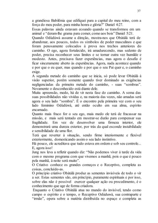 37
a grandiosa Babilônia que edifiquei para a capital do meu reino, com a
força do meu poder, para minha honra e glória?” Daniel 4:27.
Essas palavras ainda estavam ecoando quando se transformou em um
animal e “deram-lhe grama para comer, como aos bois” Daniel 5:21.
Quando Odùdúwà assume a direção, mostra-nos que Obàtálà terá de
abandonar, aos poucos, todos os símbolos de poder masculinos e que
foram penosamente colocados à prova nos trechos anteriores do
caminho. O ego, agora fortalecido, irá amadurecendo, mas sedento de
poder, precisa reconhecer seus limites e se tornar outra vez humilde e
modesto. Antes, precisava fazer experiências, mas agora o desafio é
ficar sinceramente aberto às experiências. Agora, nada acontece quando
e por que o eu quer, mas quando e por que o seu Pai quer e, o caminho
exige.
A segunda metade do caminho que se inicia, só pode levar Obàtálà à
visão superior, porém somente quando tiver dominado as exigências
negligenciadas da primeira metade do caminho, - suas “sombras”.
Novamente o desconhecido está diante dele.
Muita apreensão, medo, há de vir nesta fase do caminho. A soma das
suas possibilidades não vividas e, na maioria das vezes, não amadas será
agora o seu lado “sombra”. É o encontro pela primeira vez com o seu
lado feminino Odùdúwà, até então oculto em sua alma, espírito
encarnado.
Quanto mais fraco for o seu ego, mais medo ele terá de fracassar na
missão, e mais será tentado em mostrar-se durão para compensar sua
fragilidade. Em vez de desenvolver uma firmeza interior, ele
demonstrará uma dureza exterior, por trás da qual esconde instabilidade
e sensibilidade de uma flor.
Terá que reverter à situação, sendo firme interiormente e flexível
exteriormente, domesticando assim o seu lado instintivo.
Há pouco, ele acreditava que tudo estava em ordem e sob seu controle...
E, agora isso!
Jung nos leva a refletir quando diz: “Não podemos viver à tarde da vida
com o mesmo programa com que vivemos a manhã, pois o que é pouco
pela manhã, à noite será muito”.
O Criativo conhece os grandes começos e o Receptivo, completa as
coisas, concluído-as.
O princípio criativo Obàtálà produz as sementes invisíveis de todo o vir
a ser. Estas sementes são, em princípio, puramente espirituais e por isso,
sobre elas não é possível exercer qualquer ação ou procedimento, é o
conhecimento que age de forma criadora.
Enquanto o Criativo Obàtálà atua no mundo do invisível, tendo como
campo o espírito e o tempo, o Receptivo Odùduwà, sua contraparte e
“irmão”, opera sobre a matéria distribuída no espaço e completa as
 
