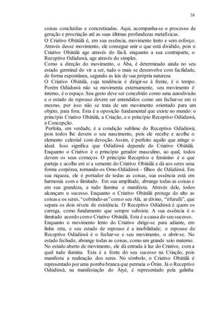 38
coisas concluídas e concretizadas. Aqui, acompanha-se o processo de
geração e procriação até as suas últimas profundezas metafísicas.
O Criativo Obàtálà é, em sua essência, movimento lento e sem esforço.
Através desse movimento, ele consegue unir o que está dividido, pois o
Criativo Obàtálà age através do fácil, enquanto a sua contraparte, o
Receptivo Odùduwà, age através do simples.
Como a direção do movimento, o Àba, é determinado ainda no seu
estado germinal do vir a ser, tudo o mais se desenvolve com facilidade,
de forma espontânea, segundo as leis de sua própria natureza.
O Criativo Obàtálà, cuja tendência é dirigir-se à frente, é o tempo.
Porém Odùduwà não se movimenta externamente, seu movimento é
interno, é o espaço. Seu gesto deve ser concebido como uma autodivisão
e o estado de repouso devem ser entendidos como um fechar-se em si
mesmo, por isso não se trata de um movimento orientado para um
objeto, para fora. Esta é a oposição fundamental que existe no mundo: o
princípio Criativo Obàtálà, a Criação, e o princípio Receptivo Odùduwà,
a Concepção.
Perfeita, em verdade, é a condição sublime do Receptivo Odùdúwà,
pois todos lhe devem o seu nascimento, pois ele recebe e acolhe o
elemento celestial com devoção. Assim, é perfeito aquilo que atinge o
ideal. Isso significa que Odùdúwà depende do Criativo Obàtálà.
Enquanto o Criativo é o princípio gerador masculino, ao qual, todos
devem os seus começos. O princípio Receptivo e feminino é o que
parteja e acolhe em si a semente do Criativo Obàtálà e dá aos seres uma
forma corpórea, tornando-os Omo-Odùdúwà - filhos de Odùdúwà. Em
sua riqueza, ele é portador de todas as coisas, sua essência está em
harmonia com o ilimitado. Em sua amplitude, abrange todas as coisas e
em sua grandeza, a tudo ilumina e manifesta. Através dele, todos
alcançam o sucesso. Enquanto o Criativo Obàtálà protege do alto as
coisas e os seres, “cobrindo-as”como seu Alá, ar divino, “òfurufú”, que
separa os dois níveis de existência. O Receptivo Odùdúwà é quem os
carrega, como fundamento que sempre subsiste. A sua essência é o
ilimitado acordo como Criativo Obàtálà. Esta é a causa do seu sucesso.
Enquanto o movimento lento do Criativo dirige-se para adiante, em
linha reta, e seu estado de repouso é a imobilidade; o repouso do
Receptivo Odùdúwà é o fechar-se e seu movimento, o abrir-se. No
estado fechado, abrange todas as coisas, como um grande seio materno.
No estado aberto de movimento, ele dá entrada à luz do Criativo, com a
qual tudo ilumina. Esta é a fonte do seu sucesso na Criação, pois
manifesta a realização dos seres. No símbolo, o Criativo Obàtálà é
representado poruma pomba branca que permeia o Òrún. Já o Receptivo
Odùdúwà, na manifestação do Àiyé, é representado pela galinha
 