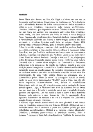 3
Prefácio
Joana Elbein dos Santos, no livro Os Nàgó e a Morte, em sua tese de
Doutorado em Etnologia na Universidade de Sorbonne, em Paris, traduzida
pela Universidade Federal da Bahia, forneceu-me os dados necessários
sobre os dois princípios responsáveis pela Gênese do Universo, -
Obàtálà e Odùdúwà, que disputam o título de Òrìsà da Criação, revelando-
me que houve um embate pela supremacia entre estes dois princípios;
sendo assim, um fator constante em todos os mitos e textos litúrgicos
Nàgó. Segundo ela, em alguns mitos, Odùdúwà, também chamado Odùa, é
a representação deificada das Iyá-mi, a representação coletiva das mães
ancestrais e princípio feminino onde tudo se origina. Assim, Odù
corresponde a Obàtálà ou Òrìsàlá, que é o princípio criativo masculino.
O fato de ter feito analogias com textos bíblicos cristãos, taoístas, budistas,
teosóficos, esotéricos e psicológicos para decodificar a mensagem mítica
deste Ìtán, teve por finalidade esclarecer aos leitores com os seus acervos
culturais, psicológicos e religiosos, que “todosos vasos são de ouro puro”,
como dizem os mestres budistas. Ou seja, a Verdade é Una, chegou para
todos de forma diferenciada, apenas na sua forma, conforme a sua cultura.
Observei que a cosmo visão religiosa do Candomblé é fortemente
influenciada pela concepção de mundo na tradição Yorubá e que essa
tradição possui uma grande complexidade devido à falta de uniformidade,
permitindo assim um grande número de conceitos e interpretações por não
ter nenhuma instância que sirva de referência e medida para o todo. Em
compensação, há uma visão unitária básica da existência, que é
compartilhada pelos “filhos de santo”. A concepção Yorubá de mundo
existe em dois níveis denominados “doublê”, Àiyé e Orún, que não são
locais separados existencialmente, mas, formas e possibilidades
diferenciadas entre si, que não se opõem uma a outra, existindo de forma
paralela apenas. Logo, o Àiyé não é um nível de existência fora do Orún,
mas um útero que o fecunda e manifesta toda a sua criatividade ilimitada,
gerando um equilíbrio. Um não subsiste sem o outro e desta harmonia
depende todo universo e suas formas de vida. A manutenção deste
equilíbrio harmônico na natureza e no ser é o objetivo do Candomblé
através de suas atividades religiosas.
A Gênese Nàgó Yorubá retrata através do mito Igbà-Odù a luta travada
entre os princípios responsáveis pela Criação, Obàtálà e Odùdúwà para o
restabelecimento dessa harmonia a partir do conflito gerado por suas
polaridades complementares. Obàtálà é o elemento criativo idealizador,
Odùdúwà, o elemento gestor de toda a existência material, física e
humana. A mensagem deste belíssimo Itán tem a finalidade de nos mostrar
 
